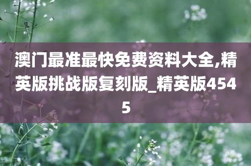 澳门最准最快免费资料大全,精英版挑战版复刻版_精英版4545