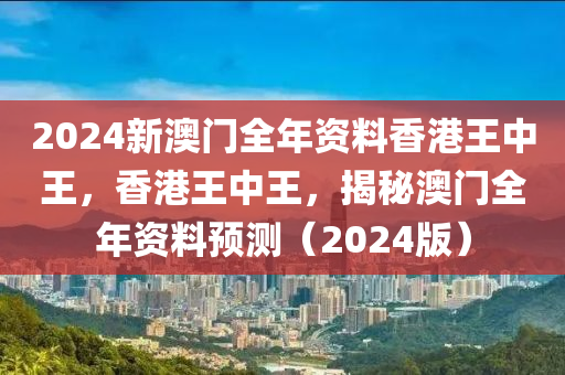 2024新澳门全年资料香港王中王，香港王中王，揭秘澳门全年资料预测（2024版）