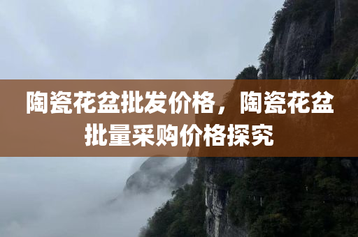陶瓷花盆批发价格，陶瓷花盆批量采购价格探究