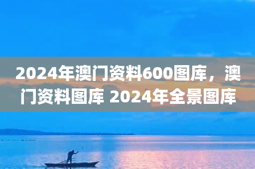 2024年澳门资料600图库，澳门资料图库 2024年全景图库