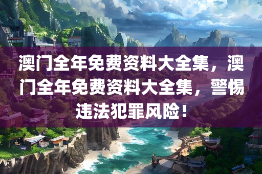 澳门全年免费资料大全集，澳门全年免费资料大全集，警惕违法犯罪风险！