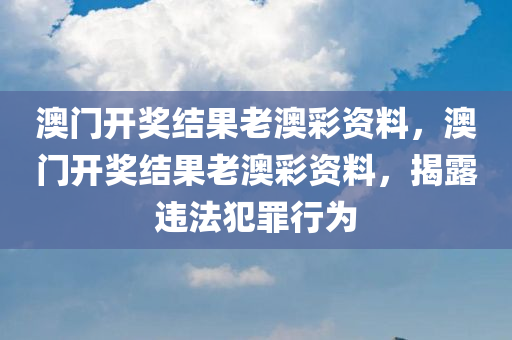 澳门开奖结果老澳彩资料，澳门开奖结果老澳彩资料，揭露违法犯罪行为
