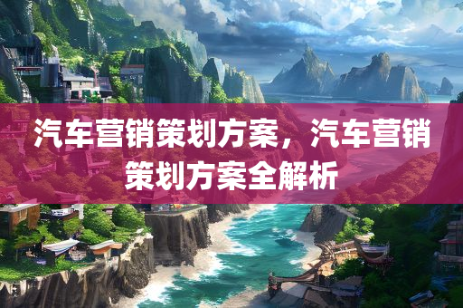 汽车营销策划方案，汽车营销策划方案全解析