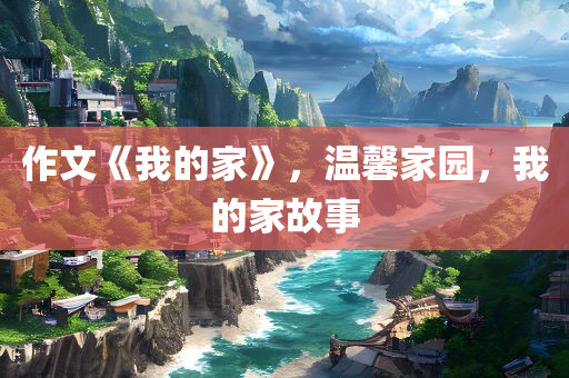 作文《我的家》，温馨家园，我的家故事