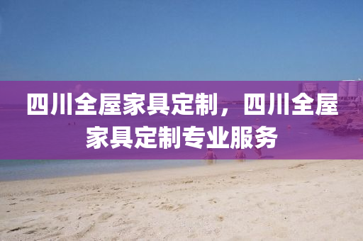 四川全屋家具定制，四川全屋家具定制专业服务