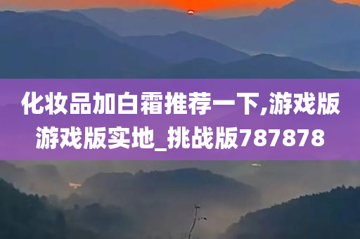 化妆品加白霜推荐一下,游戏版游戏版实地_挑战版787878