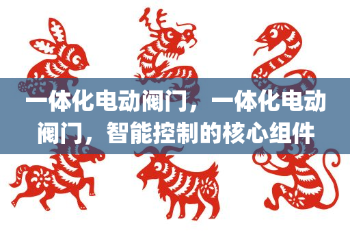 一体化电动阀门，一体化电动阀门，智能控制的核心组件
