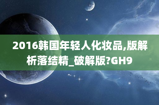 2016韩国年轻人化妆品,版解析落结精_破解版?GH9