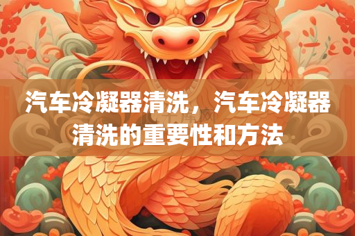 汽车冷凝器清洗，汽车冷凝器清洗的重要性和方法
