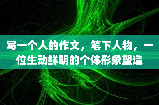 写一个人的作文，笔下人物，一位生动鲜明的个体形象塑造