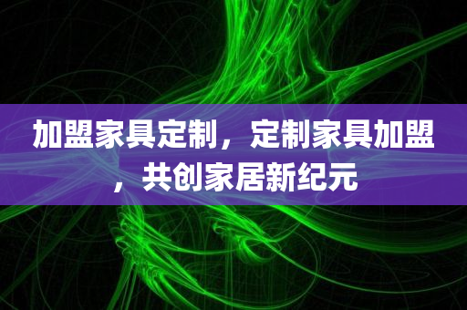 加盟家具定制，定制家具加盟，共创家居新纪元