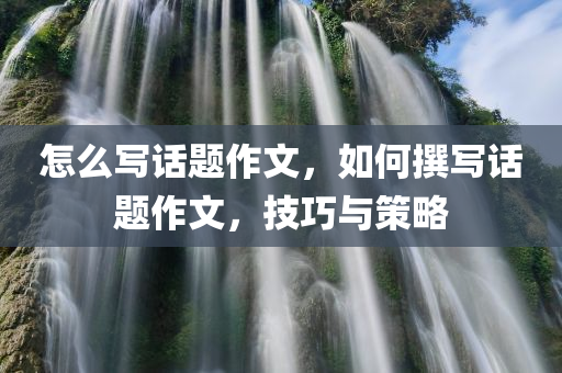 怎么写话题作文，如何撰写话题作文，技巧与策略