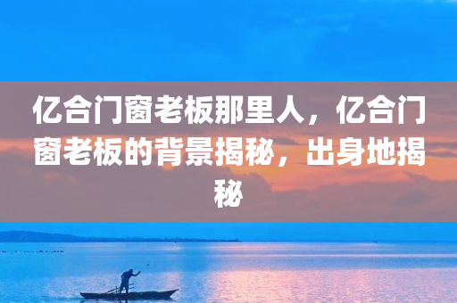 亿合门窗老板那里人，亿合门窗老板的背景揭秘，出身地揭秘
