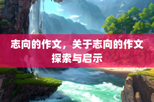 志向的作文，关于志向的作文探索与启示