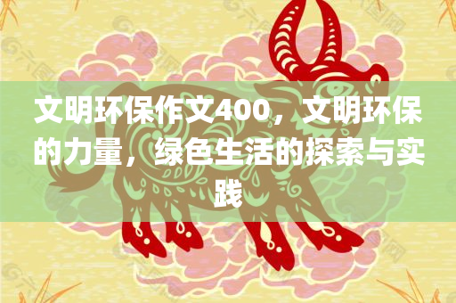 文明环保作文400，文明环保的力量，绿色生活的探索与实践