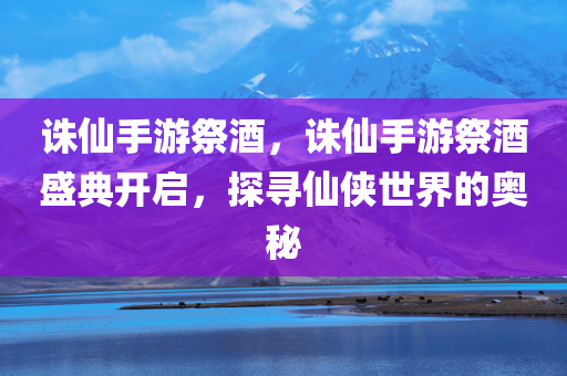 诛仙手游祭酒，诛仙手游祭酒盛典开启，探寻仙侠世界的奥秘