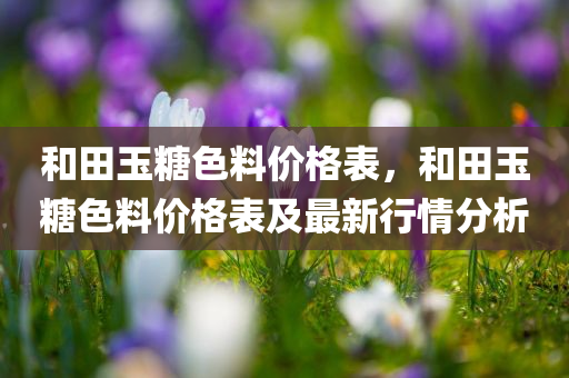 和田玉糖色料价格表，和田玉糖色料价格表及最新行情分析