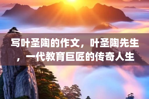 写叶圣陶的作文，叶圣陶先生，一代教育巨匠的传奇人生