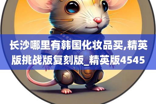 长沙哪里有韩国化妆品买,精英版挑战版复刻版_精英版4545