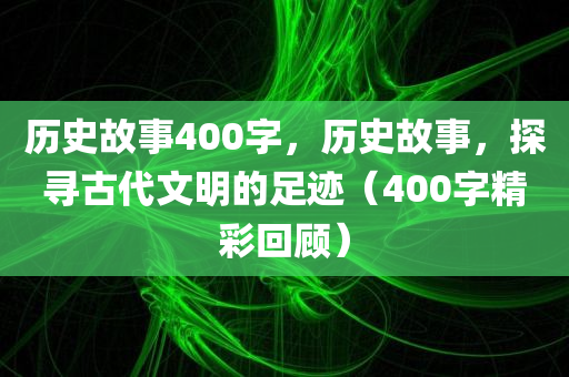 历史故事400字，历史故事，探寻古代文明的足迹（400字精彩回顾）