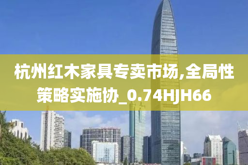 杭州红木家具专卖市场,全局性策略实施协_0.74HJH66