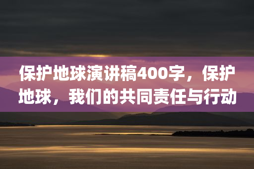 保护地球演讲稿400字，保护地球，我们的共同责任与行动