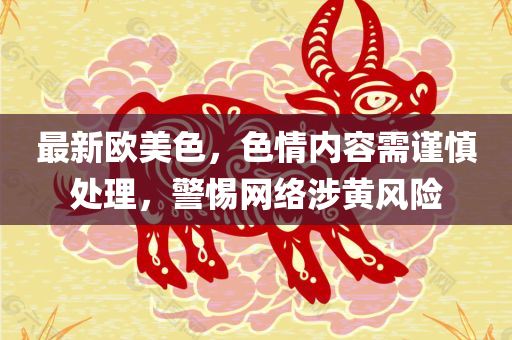 最新欧美色，色情内容需谨慎处理，警惕网络涉黄风险