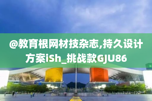 @教育根网材技杂志,持久设计方案iSh_挑战款GJU86