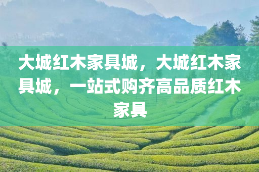 大城红木家具城，大城红木家具城，一站式购齐高品质红木家具