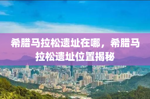 希腊马拉松遗址在哪，希腊马拉松遗址位置揭秘