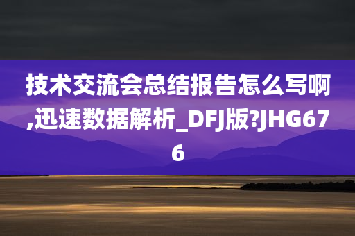 技术交流会总结报告怎么写啊,迅速数据解析_DFJ版?JHG676