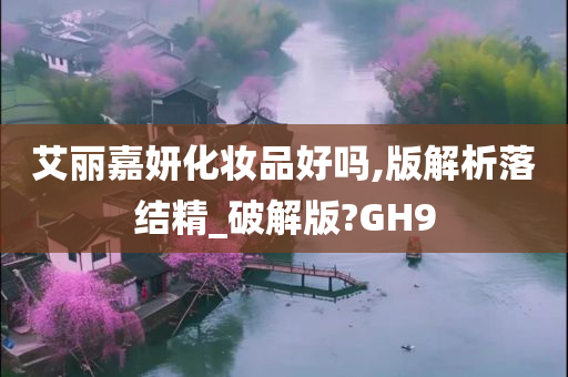 艾丽嘉妍化妆品好吗,版解析落结精_破解版?GH9