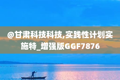 @甘肃科技科技,实践性计划实施特_增强版GGF7876