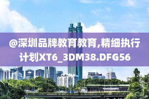 @深圳品牌教育教育,精细执行计划XT6_3DM38.DFG56