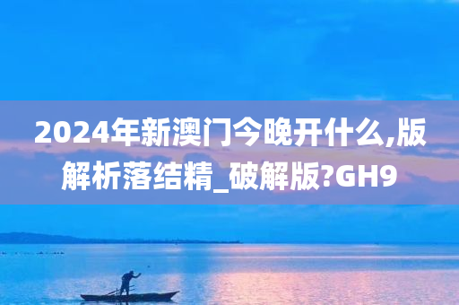 2024年新澳门今晚开什么,版解析落结精_破解版?GH9
