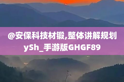 @安保科技材锻,整体讲解规划ySh_手游版GHGF89