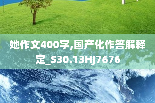 她作文400字,国产化作答解释定_S30.13HJ7676