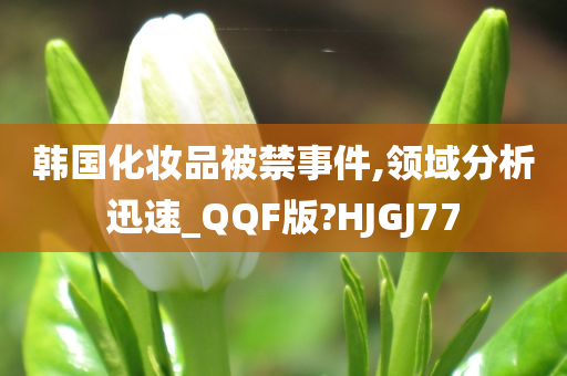 韩国化妆品被禁事件,领域分析迅速_QQF版?HJGJ77