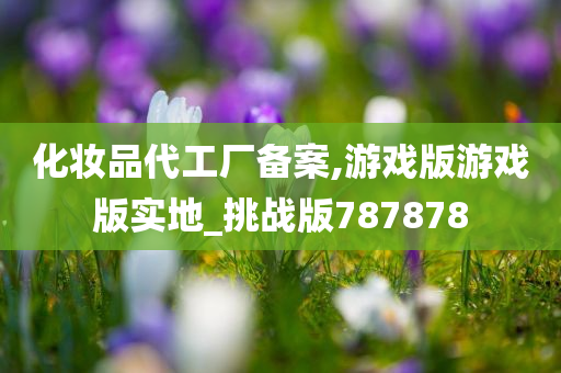化妆品代工厂备案,游戏版游戏版实地_挑战版787878