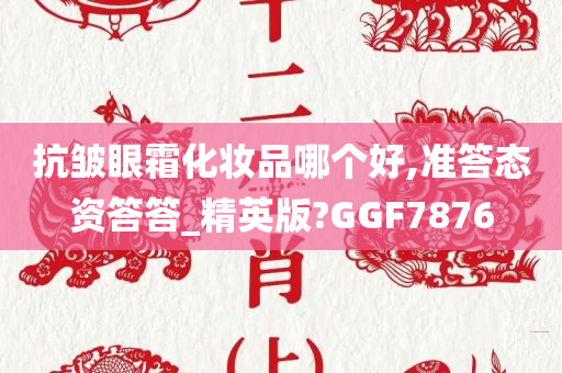 抗皱眼霜化妆品哪个好,准答态资答答_精英版?GGF7876