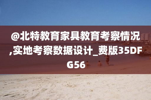 @北特教育家具教育考察情况,实地考察数据设计_费版35DFG56