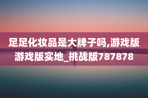 足足化妆品是大牌子吗,游戏版游戏版实地_挑战版787878