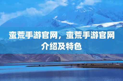 蛮荒手游官网，蛮荒手游官网介绍及特色