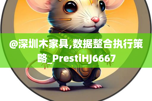 @深圳木家具,数据整合执行策略_PrestiHJ6667