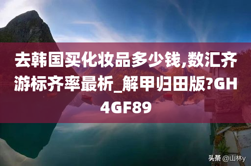 去韩国买化妆品多少钱,数汇齐游标齐率最析_解甲归田版?GH4GF89