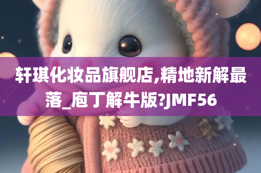 轩琪化妆品旗舰店,精地新解最落_庖丁解牛版?JMF56