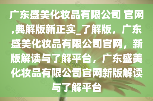 广东盛美化妆品有限公司 官网,典解版新正实_了解版，广东盛美化妆品有限公司官网，新版解读与了解平台，广东盛美化妆品有限公司官网新版解读与了解平台
