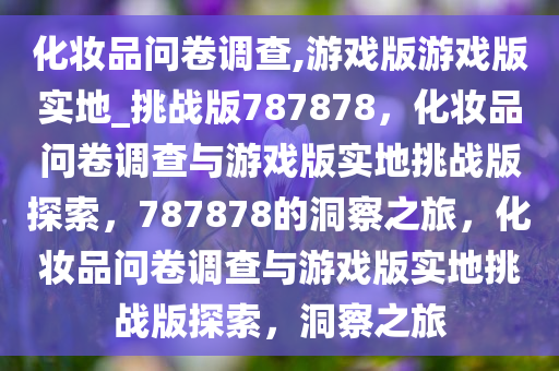 化妆品问卷调查,游戏版游戏版实地_挑战版787878，化妆品问卷调查与游戏版实地挑战版探索，787878的洞察之旅，化妆品问卷调查与游戏版实地挑战版探索，洞察之旅