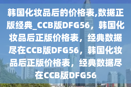 韩国化妆品后的价格表,数据正版经典_CCB版DFG56，韩国化妆品后正版价格表，经典数据尽在CCB版DFG56，韩国化妆品后正版价格表，经典数据尽在CCB版DFG56