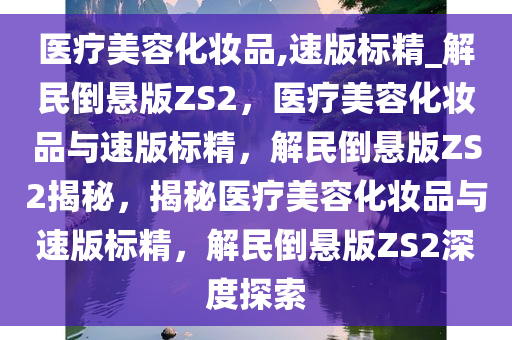 医疗美容化妆品,速版标精_解民倒悬版ZS2，医疗美容化妆品与速版标精，解民倒悬版ZS2揭秘，揭秘医疗美容化妆品与速版标精，解民倒悬版ZS2深度探索